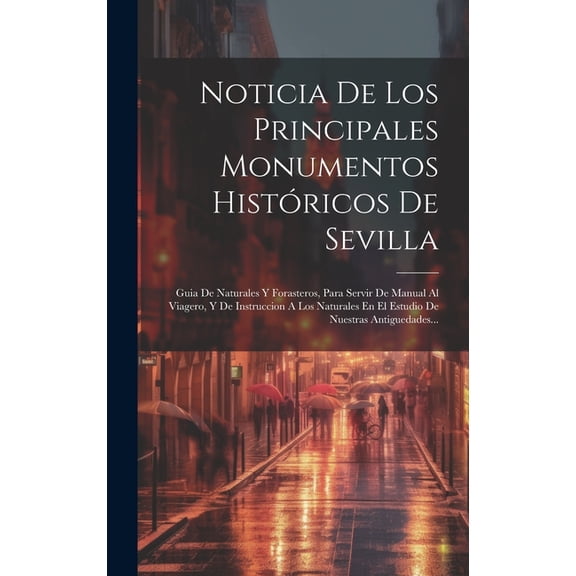 Noticia De Los Principales Monumentos Histricos De Sevilla: Guia De Naturales Y Forasteros, Para Servir De Manual Al Viagero, Y De Instruccion A Los Naturales En El Estudio De Nuestras Antiguedades..