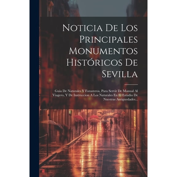 Noticia De Los Principales Monumentos Histricos De Sevilla: Guia De Naturales Y Forasteros, Para Servir De Manual Al Viagero, Y De Instruccion A Los Naturales En El Estudio De Nuestras Antiguedades..