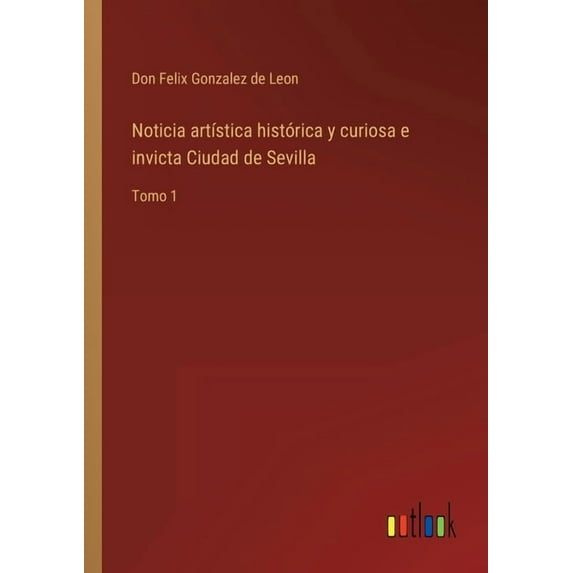 Noticia artística histórica y curiosa e invicta Ciudad de Sevilla : Tomo 1 (Paperback)