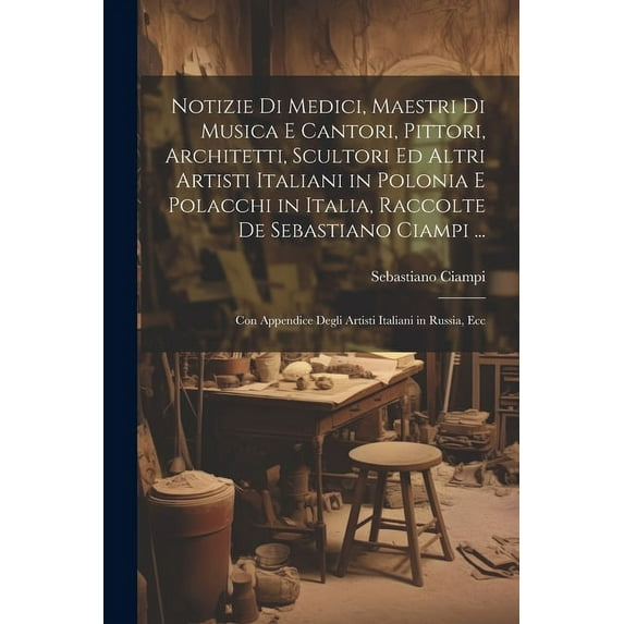 Notizie Di Medici, Maestri Di Musica E Cantori, Pittori, Architetti, Scultori Ed Altri Artisti Italiani in Polonia E Polacchi in Italia, Raccolte De Sebastiano Ciampi ...: Con Appendice Degli Artisti
