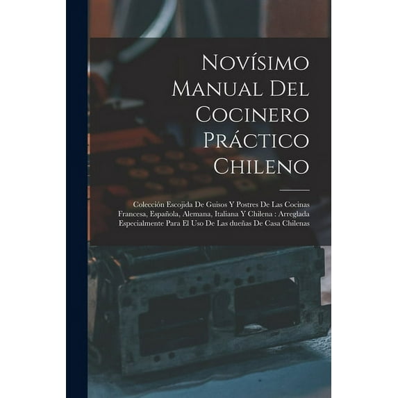 Novísimo manual del cocinero práctico chileno: Colección escojida de guisos y postres de las cocinas francesa, española, alemana, italiana y chilena: arreglada especialmente para el uso de las dueñas