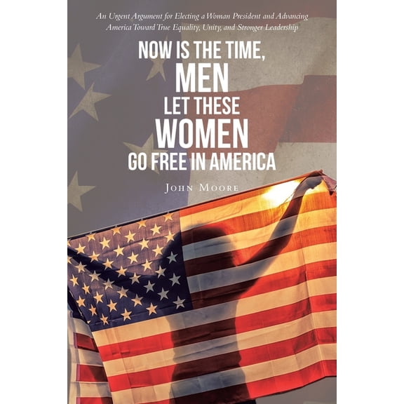 Now is The Time, Men Let These Women Go Free in America: An Urgent Argument for Electing a Woman President and Advancing, (Paperback)