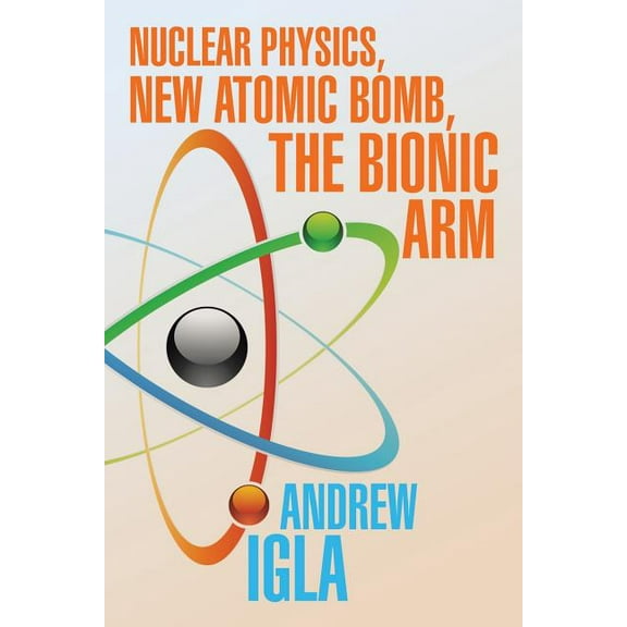 Nuclear Physics, New Atomic Bomb, the Bionic Arm (Paperback) by Andrew Igla