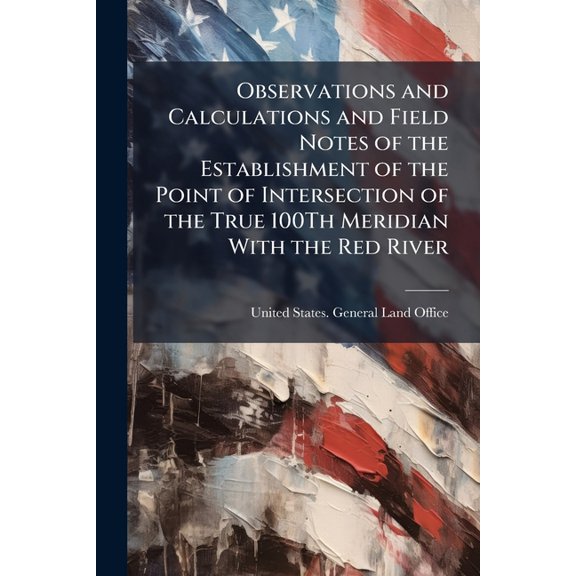 Observations and Calculations and Field Notes of the Establishment of the Point of Intersection of the True 100Th Meridian With the Red River (Paperback)