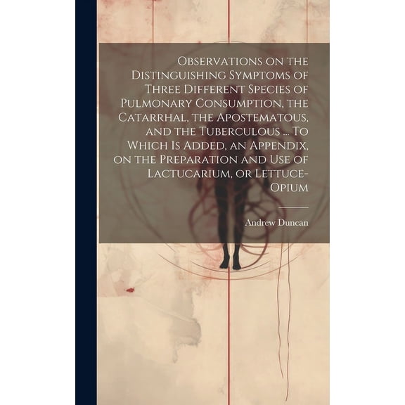 Observations on the Distinguishing Symptoms of Three Different Species of Pulmonary Consumption, the Catarrhal, the Apostematous, and the Tuberculous ... To Which is Added, an Appendix, on the Preparation and Use of Lactucarium, or Lettuce-opium (Hardcover)