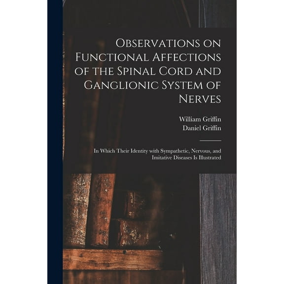 Observations on Functional Affections of the Spinal Cord and Ganglionic System of Nerves: in Which Their Identity With Sympathetic, Nervous, and Imitative Diseases is Illustrated (Paperback)