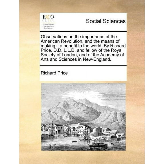 Observations on the Importance of the American Revolution, and the Means of Making It a Benefit to the World. by Richard Price, D.D. L.L.D. and Fellow of the Royal Society of London, and of the Academ
