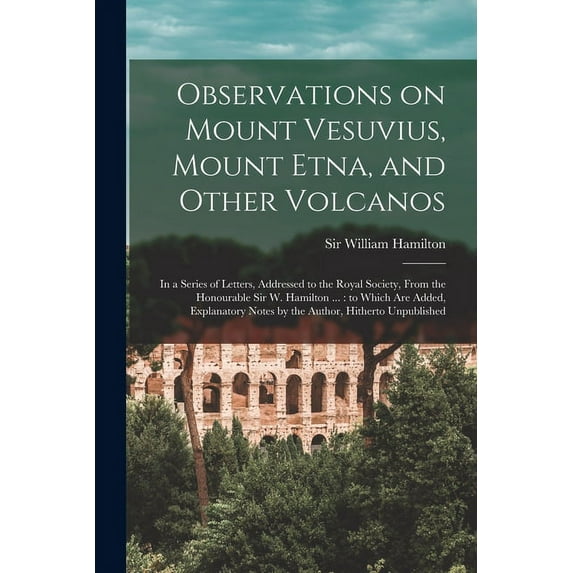 Observations on Mount Vesuvius, Mount Etna, and Other Volcanos: In a Series of Letters, Addressed to the Royal Society, From the Honourable Sir W. Hamilton ...: to Which are Added, Explanatory Notes b