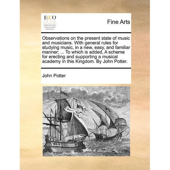 Observations on the Present State of Music and Musicians. with General Rules for Studying Music, in a New, Easy, and Familiar Manner; ... to Which Is Added, a Scheme for Erecting and Supporting a Musical Academy in This Kingdom. by John Potter.
