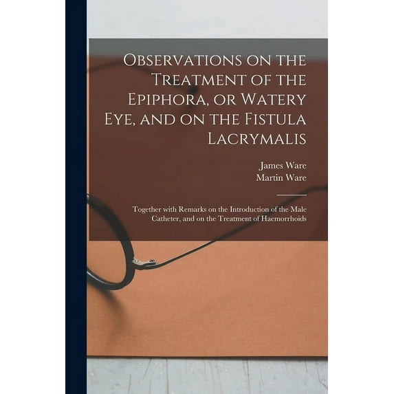 Observations on the Treatment of the Epiphora, or Watery Eye, and on the Fistula Lacrymalis: Together With Remarks on the Introduction of the Male Catheter, and on the Treatment of Haemorrhoids (Paper