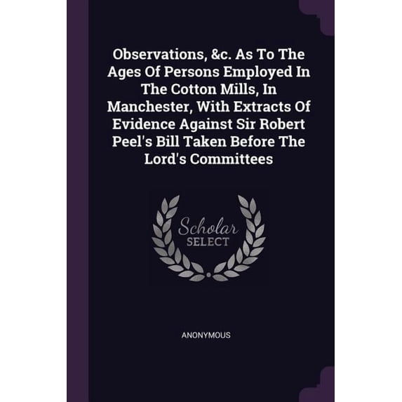 Observations, &c. As To The Ages Of Persons Employed In The Cotton Mills, In Manchester, With Extracts Of Evidence Against Sir Robert Peel's Bill Taken Before The Lord's Committees (Paperback)