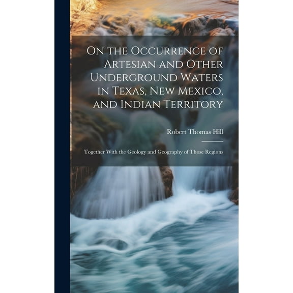 On the Occurrence of Artesian and Other Underground Waters in Texas, New Mexico, and Indian Territory: Together With the Geology and Geography of Those Regions (Hardcover)