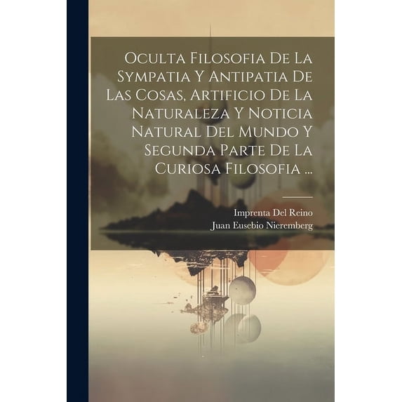 Oculta Filosofia De La Sympatia Y Antipatia De Las Cosas, Artificio De La Naturaleza Y Noticia Natural Del Mundo Y Segunda Parte De La Curiosa Filosofia ... (Paperback)