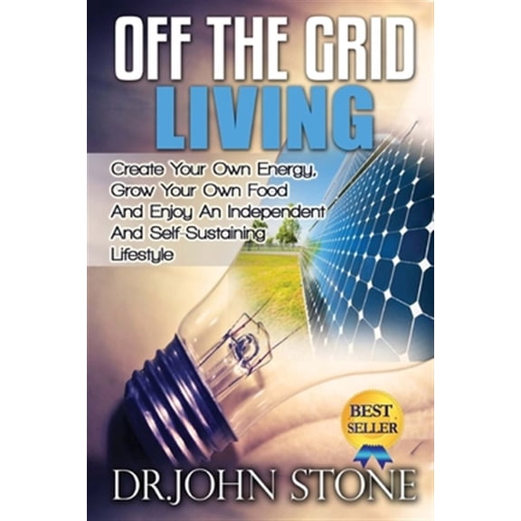 Off the Grid Living : Create Your Own Energy, Grow Your Own Food and Enjoy an Independent and Self-sustaining Lifestyle