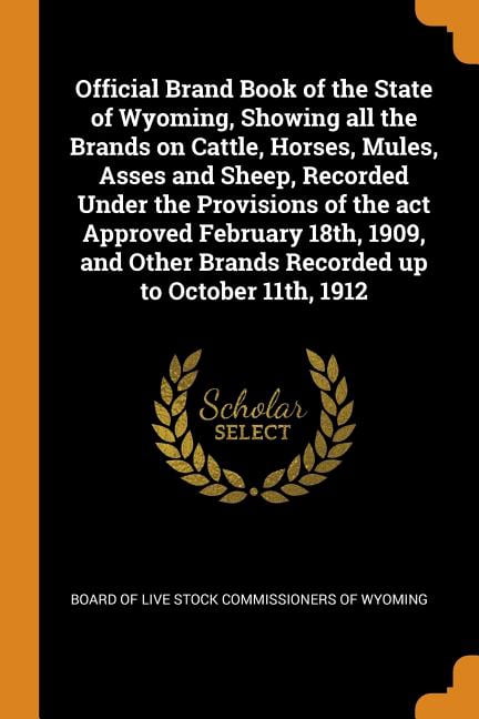 Official Brand Book of the State of Wyoming, Showing All the Brands on Cattle, Horses, Mules, Asses and Sheep, Recorded Under the Provisions of the ACT Approved February 18th, 1909, and Other Brands R