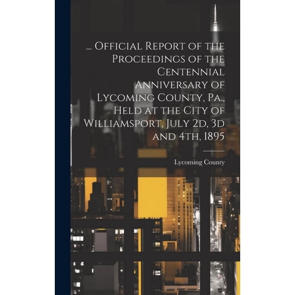 ... Official Report of the Proceedings of the Centennial Anniversary of Lycoming County, Pa., Held at the City of Williamsport, July 2d, 3d and 4th, 1895 (Hardcover)