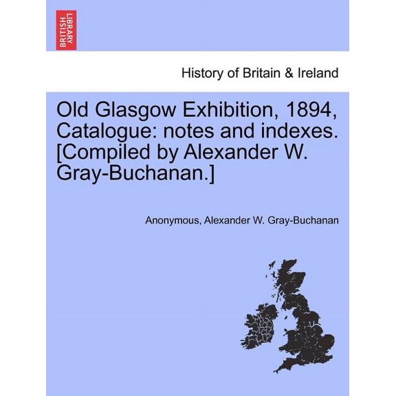 Old Glasgow Exhibition, 1894, Catalogue : Notes and Indexes. [Compiled by Alexander W. Gray-Buchanan.] (Paperback)
