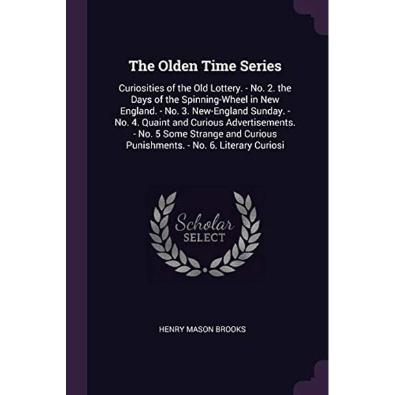 The Olden Time Series : Curiosities of the Old Lottery. - No. 2. the Days of the Spinning-Wheel in New England. - No. 3. New-England Sunday. - No. 4. Quaint and Curious Advertisements. - No. 5 Some Strange and Curious Punishments. - No. 6. Literary Curiosi (Paperback)
