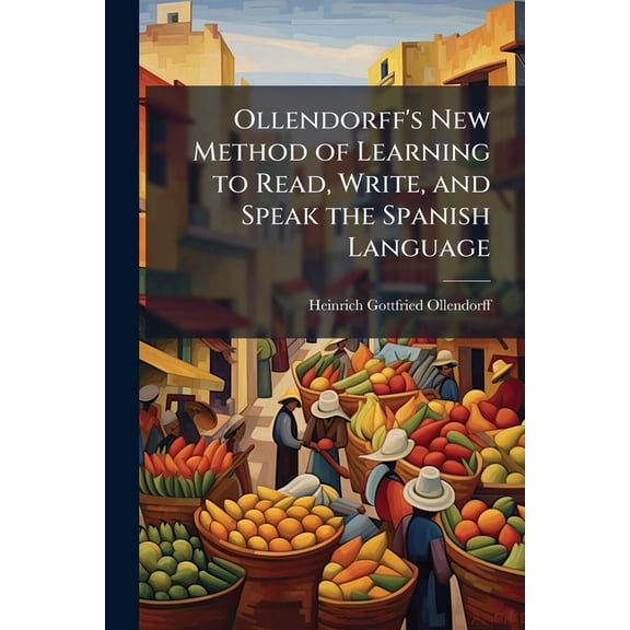 Ollendorff's New Method of Learning to Read, Write, and Speak the Spanish Language : With an Appendix ... Together With Practical Rules for the Spanish Pronunciation and Models of Social and Commercial Correspondence. the Whole Designed for Young Learners, (Paperback)