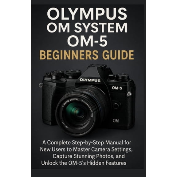 Olympus OM System OM-5 Beginners Guide: A Complete Step-by-Step Manual for New Users to Master Camera Settings, Capture , (Paperback)