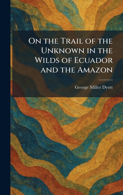 On the Trail of the Unknown in the Wilds of Ecuador and the Amazon, (Hardcover)