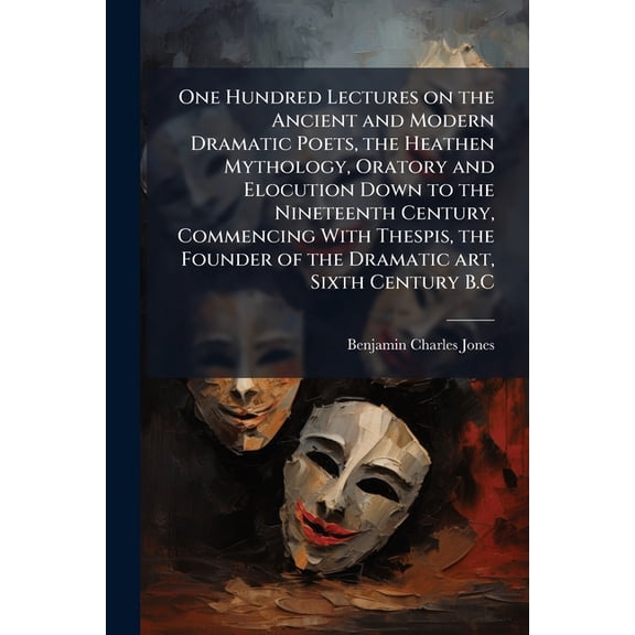 One Hundred Lectures on the Ancient and Modern Dramatic Poets, the Heathen Mythology, Oratory and Elocution Down to the Nineteenth Century, Commencing With Thespis, the Founder of the Dramatic art, Sixth Century B.C (Paperback)