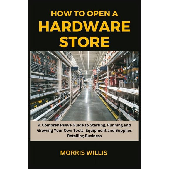 How to Open a Hardware Store: A Comprehensive Guide to Starting, Running and Growing Your Own Tools, Equipment and Supplies Retailing Business (Paperback)