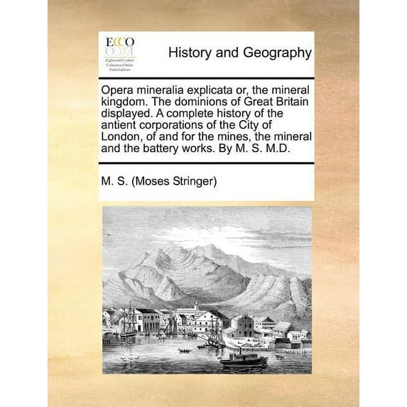Opera Mineralia Explicata Or, the Mineral Kingdom. the Dominions of Great Britain Displayed. a Complete History of the Antient Corporations of the City of London, of and for the Mines, the Mineral and