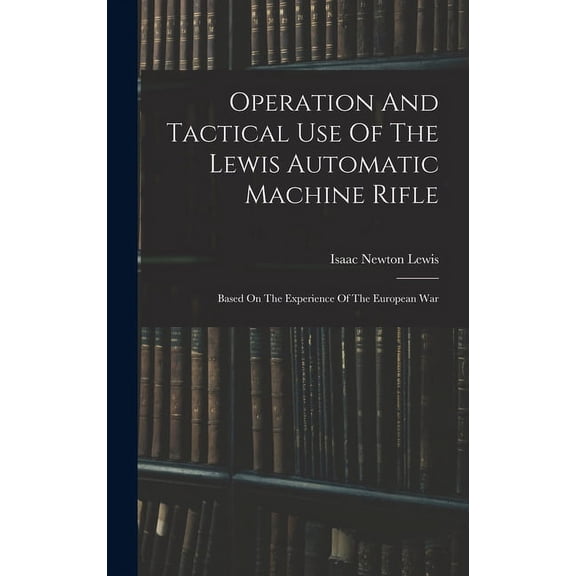 Operation And Tactical Use Of The Lewis Automatic Machine Rifle: Based On The Experience Of The European War (Hardcover)