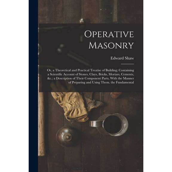 Operative Masonry: Or, a Theoretical and Practical Treatise of Building; Containing a Scientific Account of Stones, Clays, Bricks, Mortars, Cements, &c.; a Description of Their Component Parts, With t