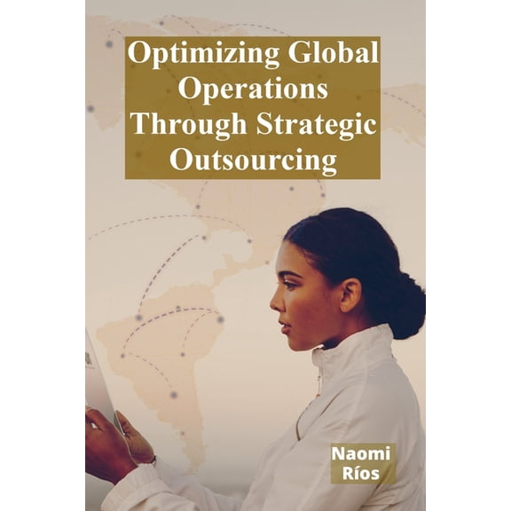 Optimizing Global Operations Through Strategic Outsourcing: Cost Savings, Productivity Enhancements, And Risk Mitigation, (Paperback)