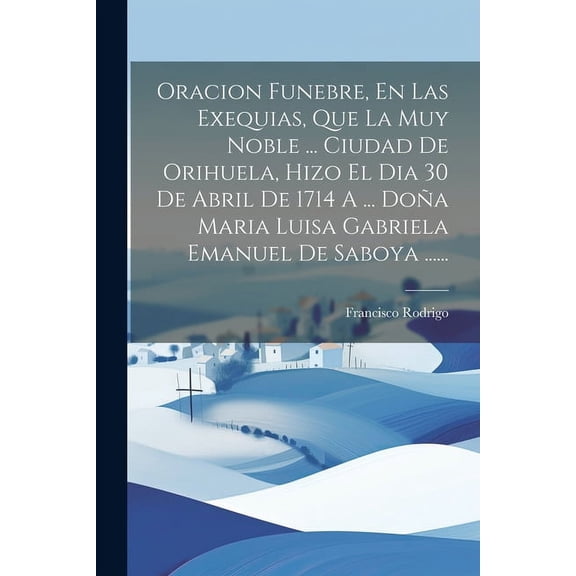 Oracion Funebre, En Las Exequias, Que La Muy Noble ... Ciudad De Orihuela, Hizo El Dia 30 De Abril De 1714 A ... Doa Maria Luisa Gabriela Emanuel De Saboya ...... (Paperback)
