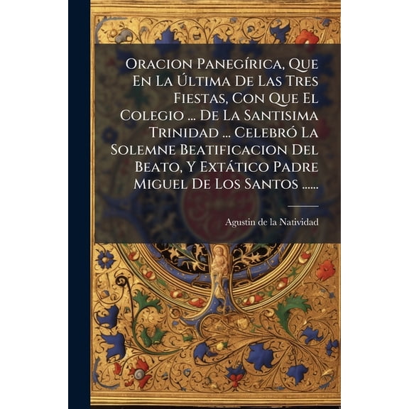 Oracion Panegrica, Que En La ltima De Las Tres Fiestas, Con Que El Colegio ... De La Santisima Trinidad ... Celebr La Solemne Beatificacion Del Beato, Y Exttico Padre Miguel De Los Santos ...... (Paperback)