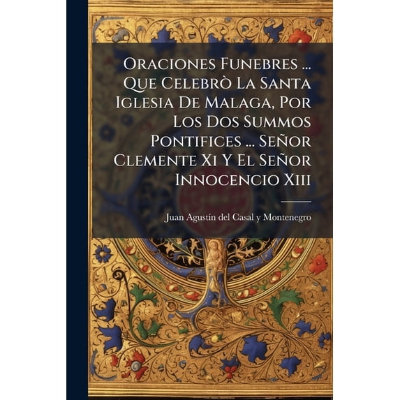 Oraciones Funebres ... Que Celebrò La Santa Iglesia De Malaga, Por Los Dos Summos Pontifices ... Señor Clemente Xi Y El Señor Innocencio Xiii : Predicò El Sr. Licenciado Juan Augustin Del Casal Y Montenegro ... ... (Paperback)