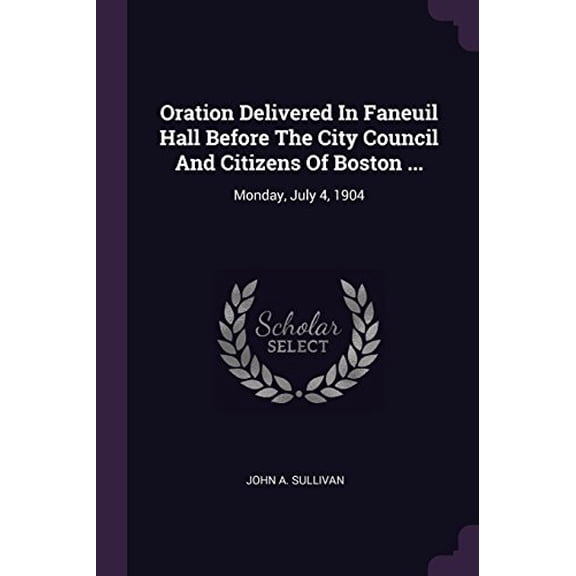Oration Delivered In Faneuil Hall Before The City Council And Citizens Of Boston .: Monday, July 4, 1904 Paperback 1378438175 9781378438176 John A. Sullivan