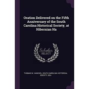 Oration Delivered on the Fifth Anniversary of the South Carolina Historical Society, at Hibernian Ha Paperback 1377326365 9781377326368 South Carolina Historical So M. Hanckel
