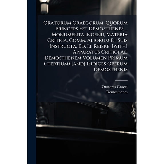 Oratorum Graecorum, Quorum Princeps Est Demosthenes ... Monumenta Ingenii, Materia Critica, Comm. Aliorum Et Suis Instructa, Ed. I.i. Reiske. [with] Apparatus Critici Ad Demosthenem Volumen Primum (-tertium) [and] Indices Operum Demosthenis (Paperback)