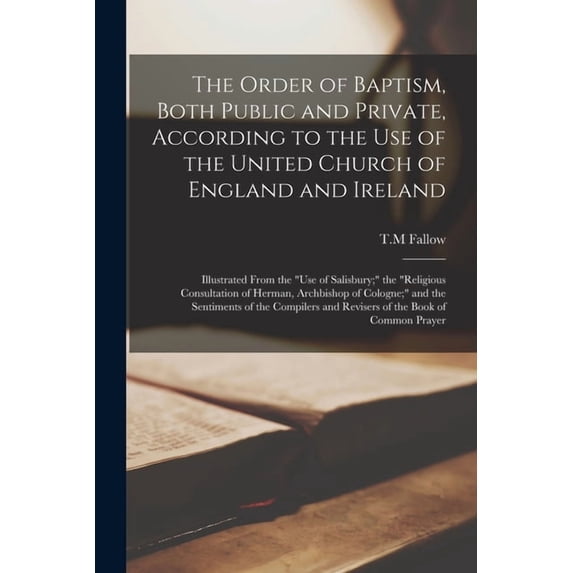 The Order of Baptism, Both Public and Private, According to the Use of the United Church of England and Ireland; Illustrated From the "Use of Salisbur