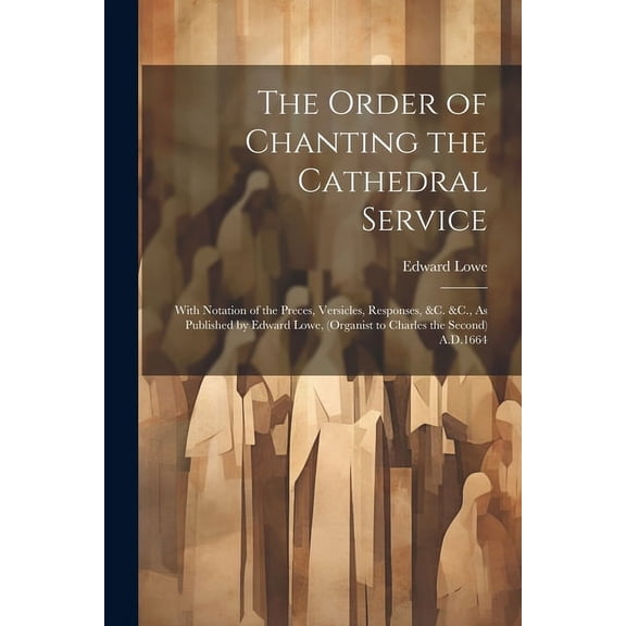 The Order of Chanting the Cathedral Service; With Notation of the Preces, Versicles, Responses, &C. &C., As Published by Edward Lowe, (Organist to Charles the Second) A.D.1664 (Paperback)
