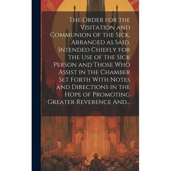 The Order for the Visitation and Communion of the Sick, Arranged as Said, Intended Chiefly for the Use of the Sick Person and Those Who Assist in the Chamber Set Forth With Notes and Directions in the