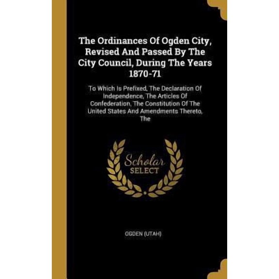 The Ordinances of Ogden City, Revised and Passed by the City Council, During the Years 1870-71: To Which Is Prefixed, the Declaration of Independence, Hardcover