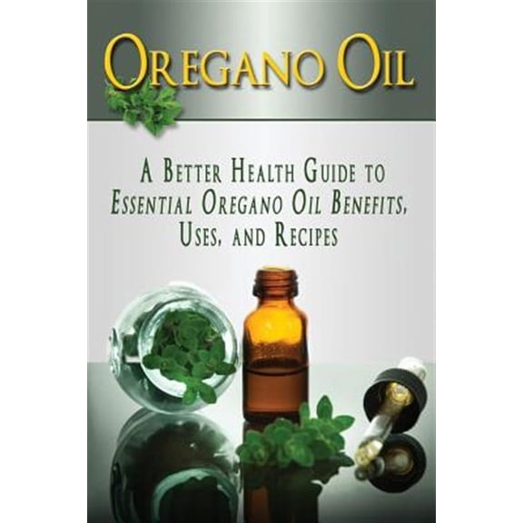 Essential Oils, Aromatherapy, Alternative Cures, Holistic Cures: Oregano Oil: A Better Health Guide to Essential Oregano Oil Benefits, Uses, and Recipes (Paperback)