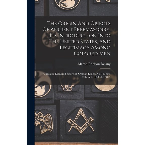 The Origin And Objects Of Ancient Freemasonry, Its Introduction Into The United States, And Legitimacy Among Colored Men : A Treatise Delivered Before St. Cyprian Lodge, No. 13, June 24th, A.d. 1853, A.l. 5853 (Hardcover)