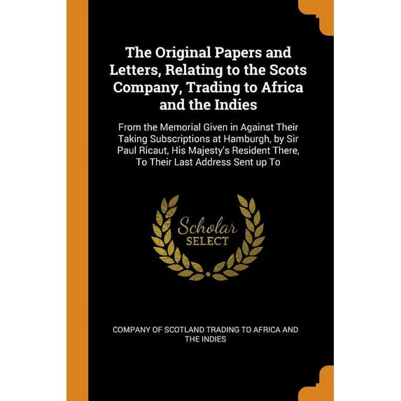 The Original Papers and Letters, Relating to the Scots Company, Trading to Africa and the Indies : From the Memorial Given in Against Their Taking Subscriptions at Hamburgh, by Sir Paul Ricaut, His Majesty's Resident There, to Their Last Address Sent Up to (Paperback)