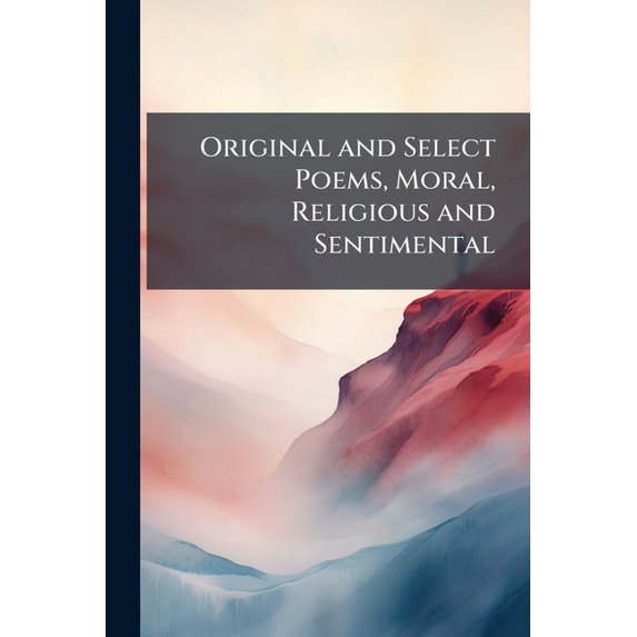 Original and Select Poems, Moral, Religious and Sentimental : Calculated to Refine the Taste, Elevate the Mind, and Attract the Attention of the Youth of Both Sexes ...