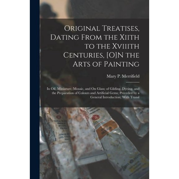 Original Treatises, Dating From the Xiith to the Xviiith Centuries, [O]N the Arts of Painting: In Oil, Miniature, Mosaic, (Paperback)
