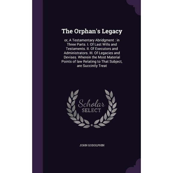 The Orphan's Legacy : or, A Testamentary Abridgment: in Three Parts. I. Of Last Wills and Testaments. II. Of Executors and Administrators. III. Of Legacies and Devises. Wherein the Most Material Points of law Relating to That Subject, are Succintly Treat (Hardcover)