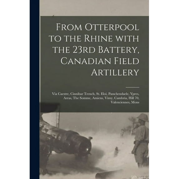 From Otterpool to the Rhine With the 23rd Battery, Canadian Field Artillery: via Caestre, Cinnibar Trench, St. Eloi, Passchendaele, Ypres, Arras, The Somme, Amiens, Vimy, Cambria, Hill 70, Valencienne