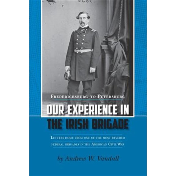 Our Experience in the Irish Brigade : Fredericksburg to Petersburg. Letters from One of the Most Revered Federal Brigades in the American Civil War