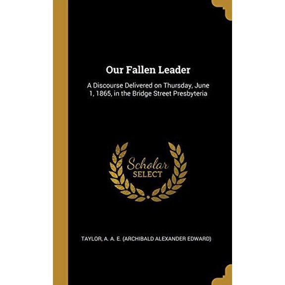 Our Fallen Leader: A Discourse Delivered on Thursday, June 1, 1865, in the Bridge Street Presbyteria Hardcover 0526549572 9780526549573 T A. A. E. Archibald Alexander Edward